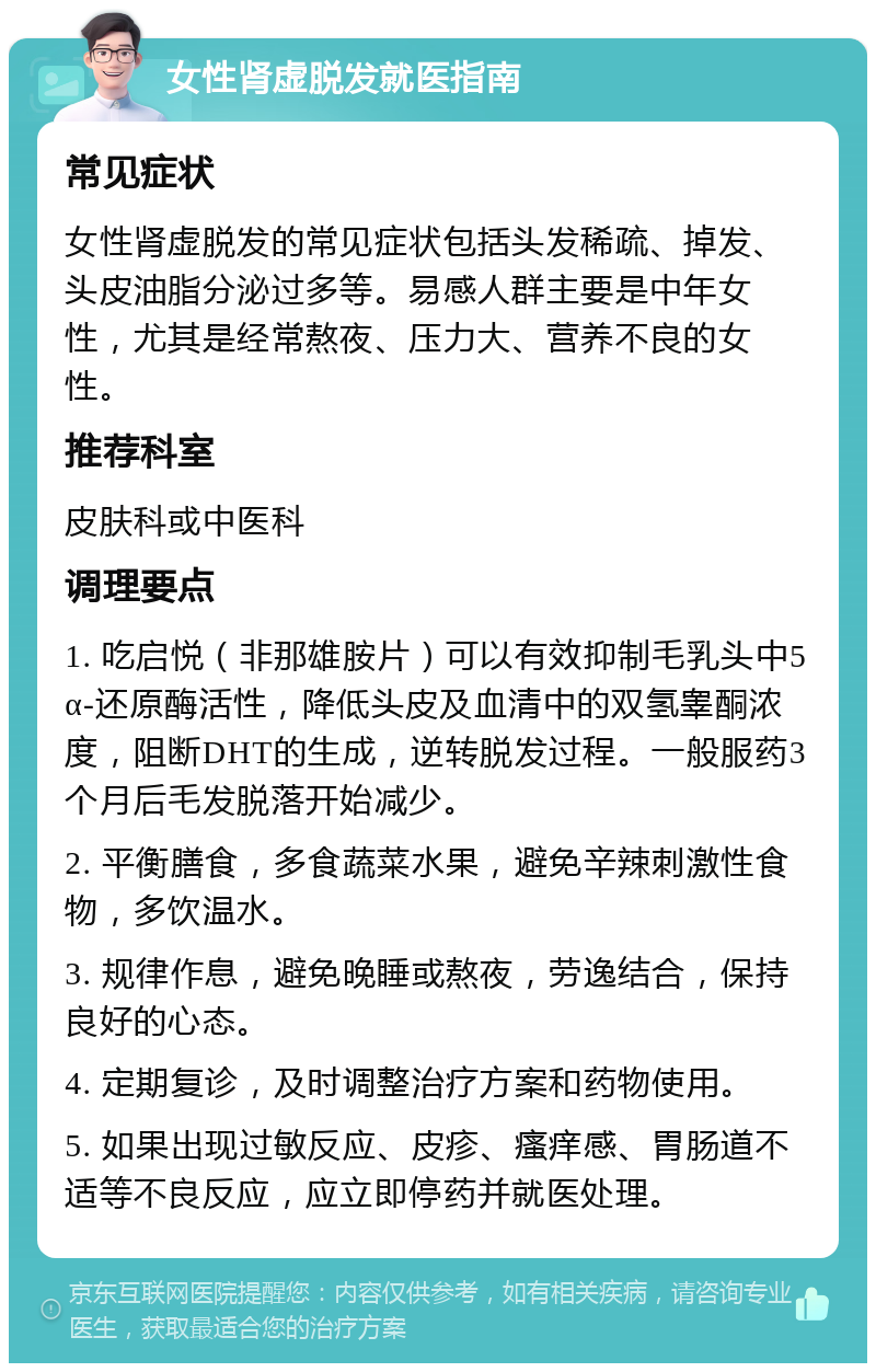 女性肾虚脱发就医指南 常见症状 女性肾虚脱发的常见症状包括头发稀疏、掉发、头皮油脂分泌过多等。易感人群主要是中年女性，尤其是经常熬夜、压力大、营养不良的女性。 推荐科室 皮肤科或中医科 调理要点 1. 吃启悦（非那雄胺片）可以有效抑制毛乳头中5α-还原酶活性，降低头皮及血清中的双氢睾酮浓度，阻断DHT的生成，逆转脱发过程。一般服药3个月后毛发脱落开始减少。 2. 平衡膳食，多食蔬菜水果，避免辛辣刺激性食物，多饮温水。 3. 规律作息，避免晚睡或熬夜，劳逸结合，保持良好的心态。 4. 定期复诊，及时调整治疗方案和药物使用。 5. 如果出现过敏反应、皮疹、瘙痒感、胃肠道不适等不良反应，应立即停药并就医处理。