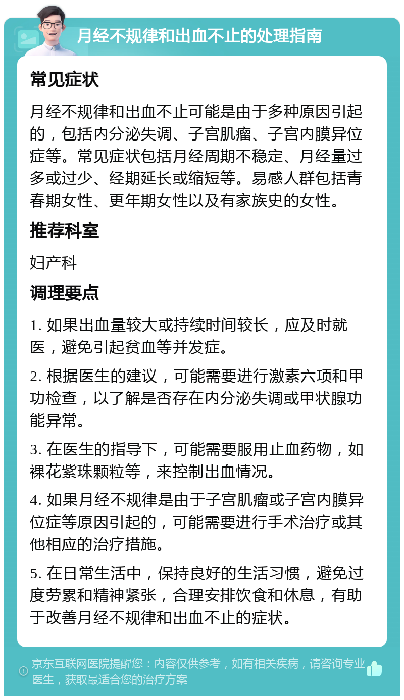 月经不规律和出血不止的处理指南 常见症状 月经不规律和出血不止可能是由于多种原因引起的，包括内分泌失调、子宫肌瘤、子宫内膜异位症等。常见症状包括月经周期不稳定、月经量过多或过少、经期延长或缩短等。易感人群包括青春期女性、更年期女性以及有家族史的女性。 推荐科室 妇产科 调理要点 1. 如果出血量较大或持续时间较长，应及时就医，避免引起贫血等并发症。 2. 根据医生的建议，可能需要进行激素六项和甲功检查，以了解是否存在内分泌失调或甲状腺功能异常。 3. 在医生的指导下，可能需要服用止血药物，如裸花紫珠颗粒等，来控制出血情况。 4. 如果月经不规律是由于子宫肌瘤或子宫内膜异位症等原因引起的，可能需要进行手术治疗或其他相应的治疗措施。 5. 在日常生活中，保持良好的生活习惯，避免过度劳累和精神紧张，合理安排饮食和休息，有助于改善月经不规律和出血不止的症状。