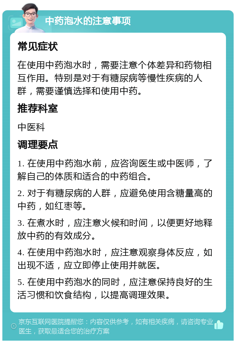 中药泡水的注意事项 常见症状 在使用中药泡水时，需要注意个体差异和药物相互作用。特别是对于有糖尿病等慢性疾病的人群，需要谨慎选择和使用中药。 推荐科室 中医科 调理要点 1. 在使用中药泡水前，应咨询医生或中医师，了解自己的体质和适合的中药组合。 2. 对于有糖尿病的人群，应避免使用含糖量高的中药，如红枣等。 3. 在煮水时，应注意火候和时间，以便更好地释放中药的有效成分。 4. 在使用中药泡水时，应注意观察身体反应，如出现不适，应立即停止使用并就医。 5. 在使用中药泡水的同时，应注意保持良好的生活习惯和饮食结构，以提高调理效果。