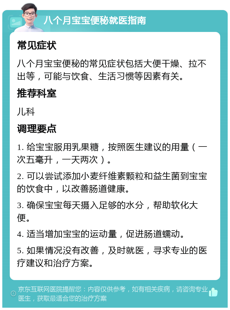 八个月宝宝便秘就医指南 常见症状 八个月宝宝便秘的常见症状包括大便干燥、拉不出等，可能与饮食、生活习惯等因素有关。 推荐科室 儿科 调理要点 1. 给宝宝服用乳果糖，按照医生建议的用量（一次五毫升，一天两次）。 2. 可以尝试添加小麦纤维素颗粒和益生菌到宝宝的饮食中，以改善肠道健康。 3. 确保宝宝每天摄入足够的水分，帮助软化大便。 4. 适当增加宝宝的运动量，促进肠道蠕动。 5. 如果情况没有改善，及时就医，寻求专业的医疗建议和治疗方案。