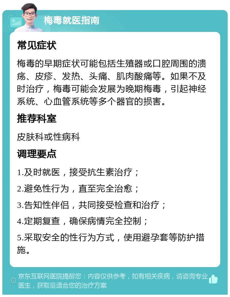 梅毒就医指南 常见症状 梅毒的早期症状可能包括生殖器或口腔周围的溃疡、皮疹、发热、头痛、肌肉酸痛等。如果不及时治疗，梅毒可能会发展为晚期梅毒，引起神经系统、心血管系统等多个器官的损害。 推荐科室 皮肤科或性病科 调理要点 1.及时就医，接受抗生素治疗； 2.避免性行为，直至完全治愈； 3.告知性伴侣，共同接受检查和治疗； 4.定期复查，确保病情完全控制； 5.采取安全的性行为方式，使用避孕套等防护措施。