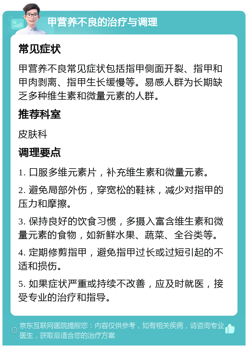 甲营养不良的治疗与调理 常见症状 甲营养不良常见症状包括指甲侧面开裂、指甲和甲肉剥离、指甲生长缓慢等。易感人群为长期缺乏多种维生素和微量元素的人群。 推荐科室 皮肤科 调理要点 1. 口服多维元素片，补充维生素和微量元素。 2. 避免局部外伤，穿宽松的鞋袜，减少对指甲的压力和摩擦。 3. 保持良好的饮食习惯，多摄入富含维生素和微量元素的食物，如新鲜水果、蔬菜、全谷类等。 4. 定期修剪指甲，避免指甲过长或过短引起的不适和损伤。 5. 如果症状严重或持续不改善，应及时就医，接受专业的治疗和指导。