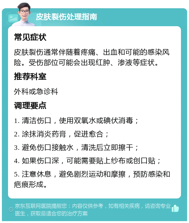 皮肤裂伤处理指南 常见症状 皮肤裂伤通常伴随着疼痛、出血和可能的感染风险。受伤部位可能会出现红肿、渗液等症状。 推荐科室 外科或急诊科 调理要点 1. 清洁伤口，使用双氧水或碘伏消毒； 2. 涂抹消炎药膏，促进愈合； 3. 避免伤口接触水，清洗后立即擦干； 4. 如果伤口深，可能需要贴上纱布或创口贴； 5. 注意休息，避免剧烈运动和摩擦，预防感染和疤痕形成。