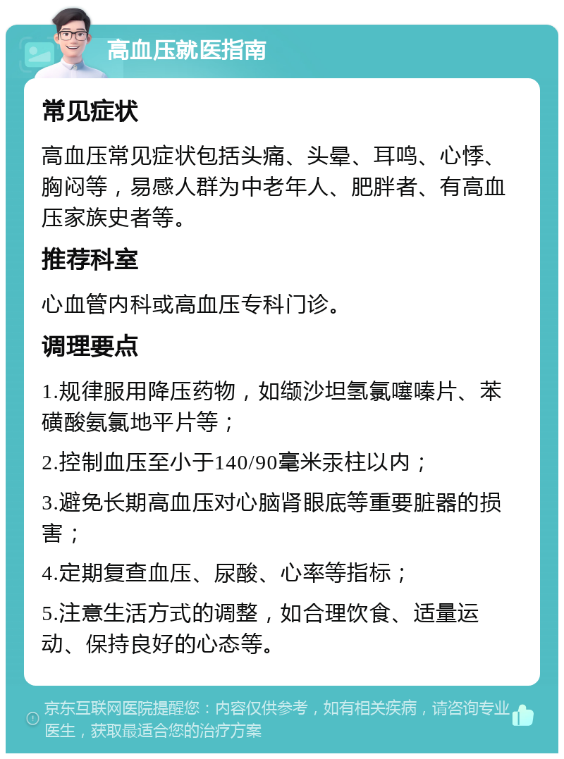 高血压就医指南 常见症状 高血压常见症状包括头痛、头晕、耳鸣、心悸、胸闷等，易感人群为中老年人、肥胖者、有高血压家族史者等。 推荐科室 心血管内科或高血压专科门诊。 调理要点 1.规律服用降压药物，如缬沙坦氢氯噻嗪片、苯磺酸氨氯地平片等； 2.控制血压至小于140/90毫米汞柱以内； 3.避免长期高血压对心脑肾眼底等重要脏器的损害； 4.定期复查血压、尿酸、心率等指标； 5.注意生活方式的调整，如合理饮食、适量运动、保持良好的心态等。