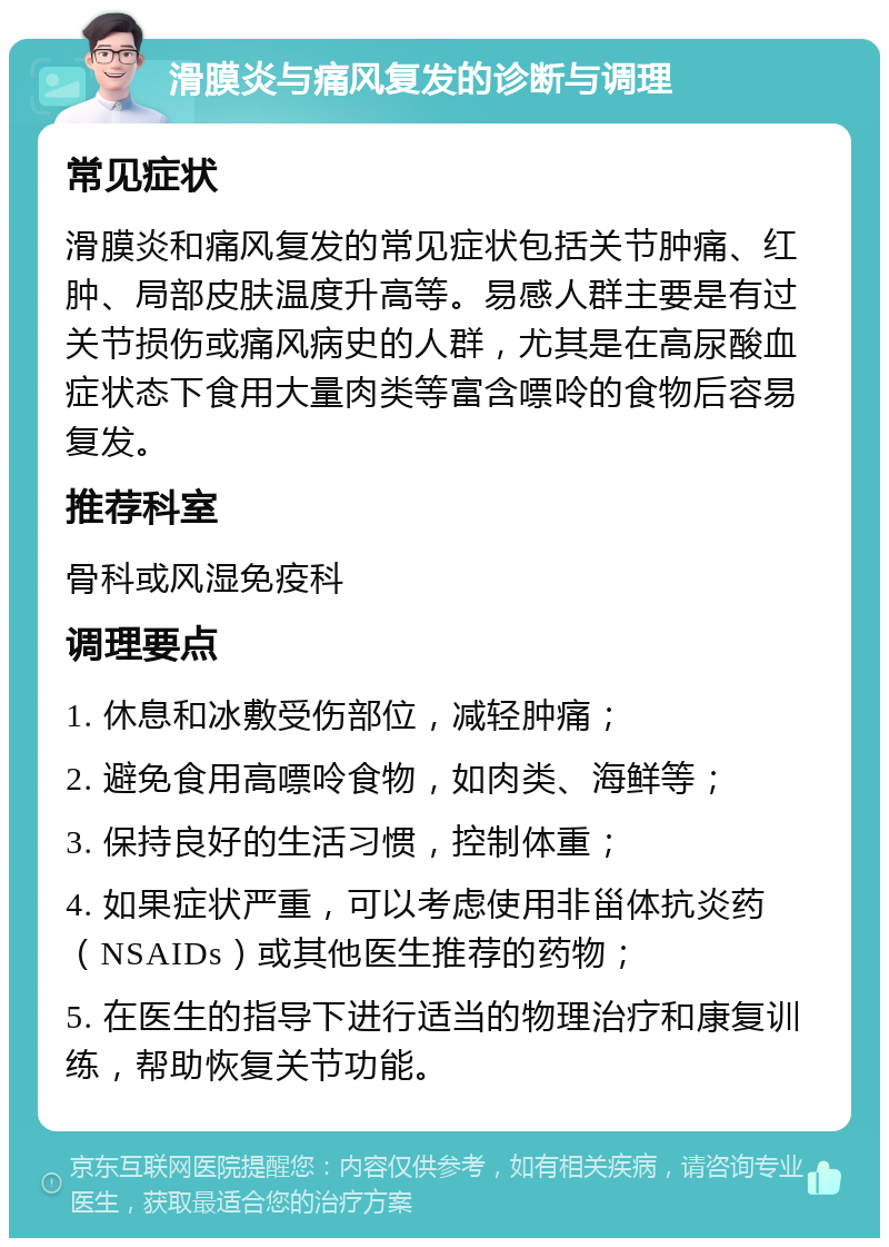 滑膜炎与痛风复发的诊断与调理 常见症状 滑膜炎和痛风复发的常见症状包括关节肿痛、红肿、局部皮肤温度升高等。易感人群主要是有过关节损伤或痛风病史的人群，尤其是在高尿酸血症状态下食用大量肉类等富含嘌呤的食物后容易复发。 推荐科室 骨科或风湿免疫科 调理要点 1. 休息和冰敷受伤部位，减轻肿痛； 2. 避免食用高嘌呤食物，如肉类、海鲜等； 3. 保持良好的生活习惯，控制体重； 4. 如果症状严重，可以考虑使用非甾体抗炎药（NSAIDs）或其他医生推荐的药物； 5. 在医生的指导下进行适当的物理治疗和康复训练，帮助恢复关节功能。