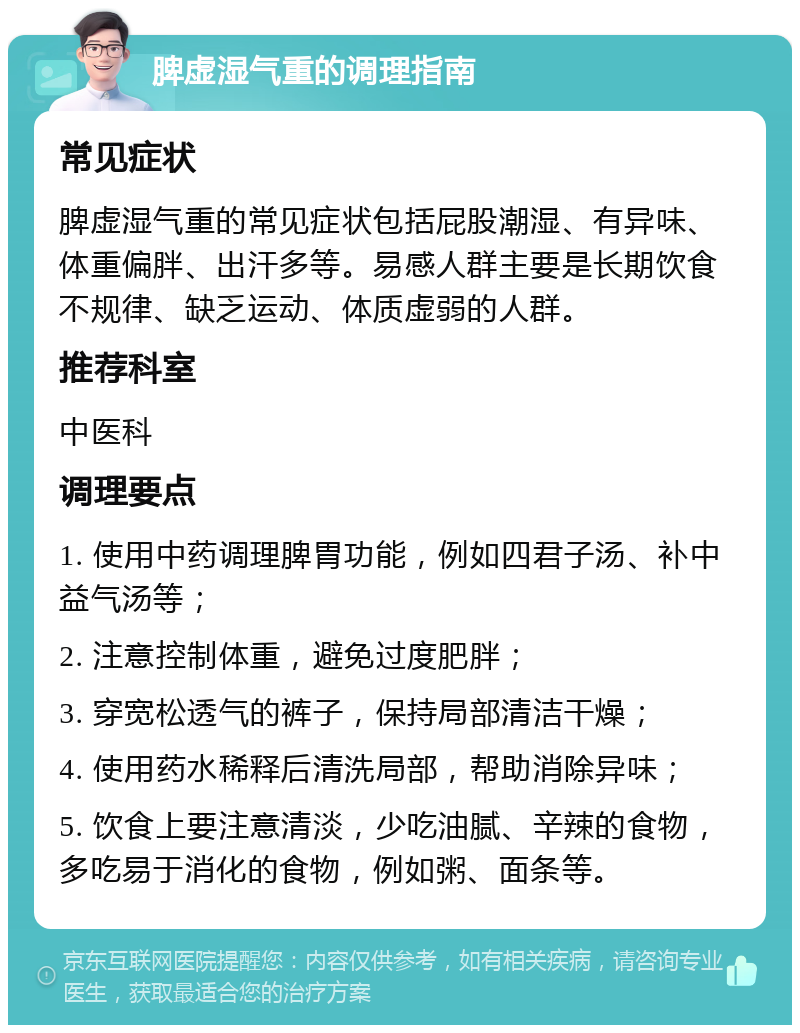 脾虚湿气重的调理指南 常见症状 脾虚湿气重的常见症状包括屁股潮湿、有异味、体重偏胖、出汗多等。易感人群主要是长期饮食不规律、缺乏运动、体质虚弱的人群。 推荐科室 中医科 调理要点 1. 使用中药调理脾胃功能，例如四君子汤、补中益气汤等； 2. 注意控制体重，避免过度肥胖； 3. 穿宽松透气的裤子，保持局部清洁干燥； 4. 使用药水稀释后清洗局部，帮助消除异味； 5. 饮食上要注意清淡，少吃油腻、辛辣的食物，多吃易于消化的食物，例如粥、面条等。