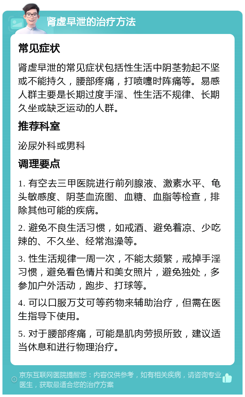 肾虚早泄的治疗方法 常见症状 肾虚早泄的常见症状包括性生活中阴茎勃起不坚或不能持久，腰部疼痛，打喷嚏时阵痛等。易感人群主要是长期过度手淫、性生活不规律、长期久坐或缺乏运动的人群。 推荐科室 泌尿外科或男科 调理要点 1. 有空去三甲医院进行前列腺液、激素水平、龟头敏感度、阴茎血流图、血糖、血脂等检查，排除其他可能的疾病。 2. 避免不良生活习惯，如戒酒、避免着凉、少吃辣的、不久坐、经常泡澡等。 3. 性生活规律一周一次，不能太频繁，戒掉手淫习惯，避免看色情片和美女照片，避免独处，多参加户外活动，跑步、打球等。 4. 可以口服万艾可等药物来辅助治疗，但需在医生指导下使用。 5. 对于腰部疼痛，可能是肌肉劳损所致，建议适当休息和进行物理治疗。