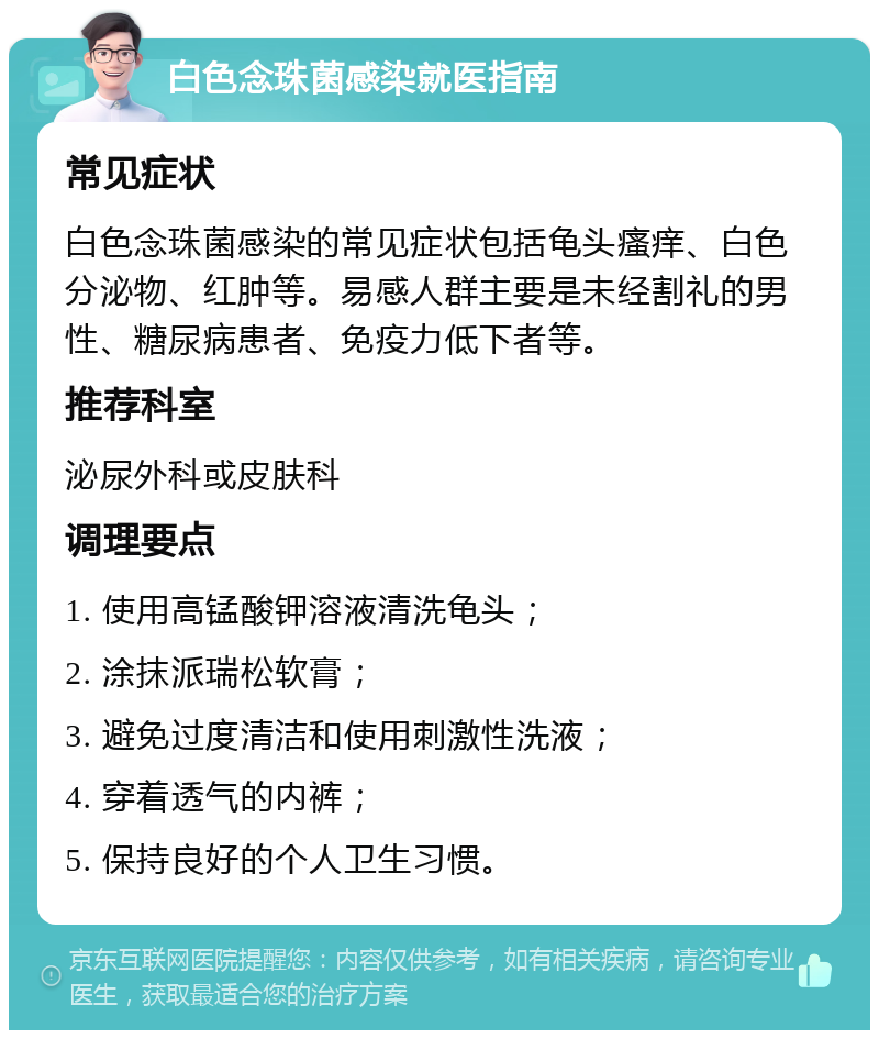 白色念珠菌感染就医指南 常见症状 白色念珠菌感染的常见症状包括龟头瘙痒、白色分泌物、红肿等。易感人群主要是未经割礼的男性、糖尿病患者、免疫力低下者等。 推荐科室 泌尿外科或皮肤科 调理要点 1. 使用高锰酸钾溶液清洗龟头； 2. 涂抹派瑞松软膏； 3. 避免过度清洁和使用刺激性洗液； 4. 穿着透气的内裤； 5. 保持良好的个人卫生习惯。