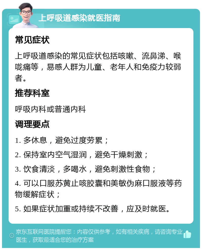 上呼吸道感染就医指南 常见症状 上呼吸道感染的常见症状包括咳嗽、流鼻涕、喉咙痛等，易感人群为儿童、老年人和免疫力较弱者。 推荐科室 呼吸内科或普通内科 调理要点 1. 多休息，避免过度劳累； 2. 保持室内空气湿润，避免干燥刺激； 3. 饮食清淡，多喝水，避免刺激性食物； 4. 可以口服苏黄止咳胶囊和美敏伪麻口服液等药物缓解症状； 5. 如果症状加重或持续不改善，应及时就医。