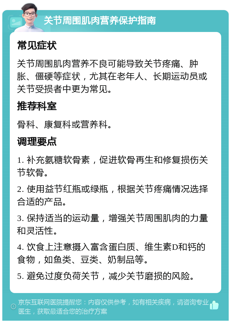 关节周围肌肉营养保护指南 常见症状 关节周围肌肉营养不良可能导致关节疼痛、肿胀、僵硬等症状，尤其在老年人、长期运动员或关节受损者中更为常见。 推荐科室 骨科、康复科或营养科。 调理要点 1. 补充氨糖软骨素，促进软骨再生和修复损伤关节软骨。 2. 使用益节红瓶或绿瓶，根据关节疼痛情况选择合适的产品。 3. 保持适当的运动量，增强关节周围肌肉的力量和灵活性。 4. 饮食上注意摄入富含蛋白质、维生素D和钙的食物，如鱼类、豆类、奶制品等。 5. 避免过度负荷关节，减少关节磨损的风险。