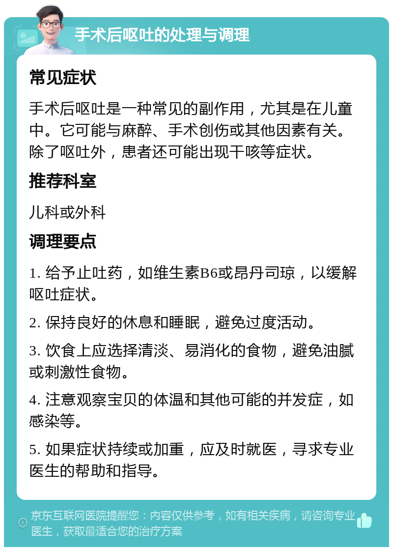 手术后呕吐的处理与调理 常见症状 手术后呕吐是一种常见的副作用，尤其是在儿童中。它可能与麻醉、手术创伤或其他因素有关。除了呕吐外，患者还可能出现干咳等症状。 推荐科室 儿科或外科 调理要点 1. 给予止吐药，如维生素B6或昂丹司琼，以缓解呕吐症状。 2. 保持良好的休息和睡眠，避免过度活动。 3. 饮食上应选择清淡、易消化的食物，避免油腻或刺激性食物。 4. 注意观察宝贝的体温和其他可能的并发症，如感染等。 5. 如果症状持续或加重，应及时就医，寻求专业医生的帮助和指导。