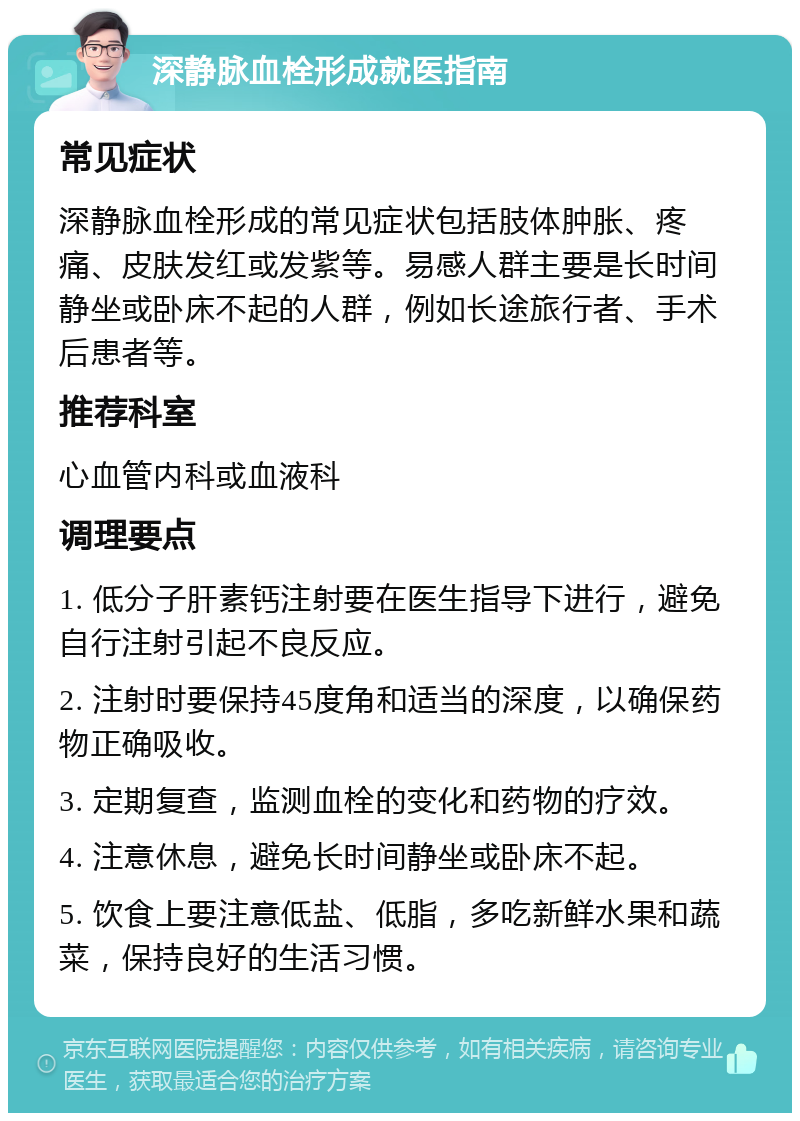 深静脉血栓形成就医指南 常见症状 深静脉血栓形成的常见症状包括肢体肿胀、疼痛、皮肤发红或发紫等。易感人群主要是长时间静坐或卧床不起的人群，例如长途旅行者、手术后患者等。 推荐科室 心血管内科或血液科 调理要点 1. 低分子肝素钙注射要在医生指导下进行，避免自行注射引起不良反应。 2. 注射时要保持45度角和适当的深度，以确保药物正确吸收。 3. 定期复查，监测血栓的变化和药物的疗效。 4. 注意休息，避免长时间静坐或卧床不起。 5. 饮食上要注意低盐、低脂，多吃新鲜水果和蔬菜，保持良好的生活习惯。