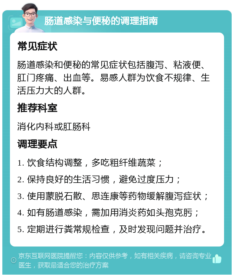 肠道感染与便秘的调理指南 常见症状 肠道感染和便秘的常见症状包括腹泻、粘液便、肛门疼痛、出血等。易感人群为饮食不规律、生活压力大的人群。 推荐科室 消化内科或肛肠科 调理要点 1. 饮食结构调整，多吃粗纤维蔬菜； 2. 保持良好的生活习惯，避免过度压力； 3. 使用蒙脱石散、思连康等药物缓解腹泻症状； 4. 如有肠道感染，需加用消炎药如头孢克肟； 5. 定期进行粪常规检查，及时发现问题并治疗。