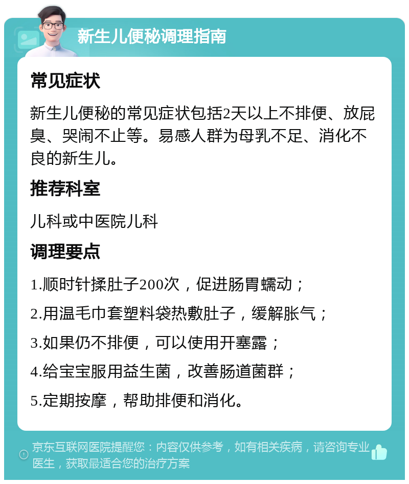 新生儿便秘调理指南 常见症状 新生儿便秘的常见症状包括2天以上不排便、放屁臭、哭闹不止等。易感人群为母乳不足、消化不良的新生儿。 推荐科室 儿科或中医院儿科 调理要点 1.顺时针揉肚子200次，促进肠胃蠕动； 2.用温毛巾套塑料袋热敷肚子，缓解胀气； 3.如果仍不排便，可以使用开塞露； 4.给宝宝服用益生菌，改善肠道菌群； 5.定期按摩，帮助排便和消化。