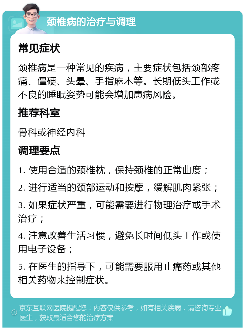 颈椎病的治疗与调理 常见症状 颈椎病是一种常见的疾病，主要症状包括颈部疼痛、僵硬、头晕、手指麻木等。长期低头工作或不良的睡眠姿势可能会增加患病风险。 推荐科室 骨科或神经内科 调理要点 1. 使用合适的颈椎枕，保持颈椎的正常曲度； 2. 进行适当的颈部运动和按摩，缓解肌肉紧张； 3. 如果症状严重，可能需要进行物理治疗或手术治疗； 4. 注意改善生活习惯，避免长时间低头工作或使用电子设备； 5. 在医生的指导下，可能需要服用止痛药或其他相关药物来控制症状。