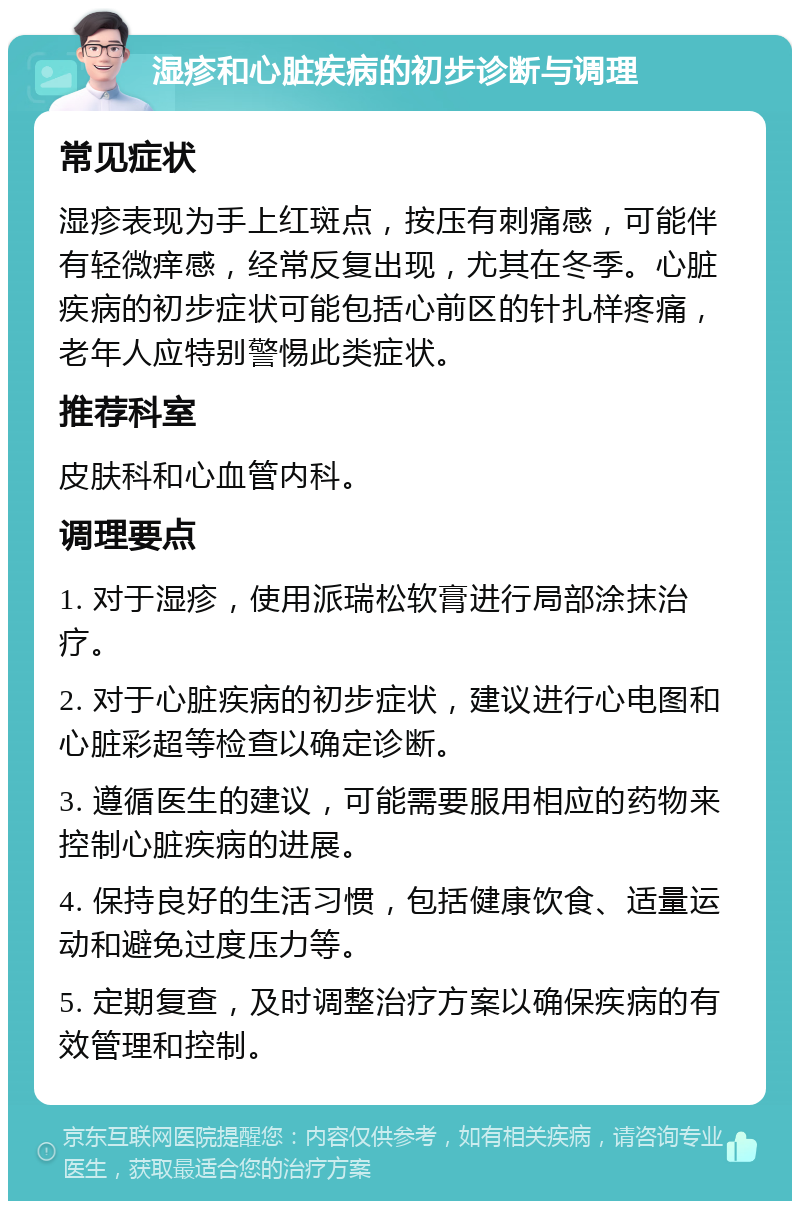 湿疹和心脏疾病的初步诊断与调理 常见症状 湿疹表现为手上红斑点，按压有刺痛感，可能伴有轻微痒感，经常反复出现，尤其在冬季。心脏疾病的初步症状可能包括心前区的针扎样疼痛，老年人应特别警惕此类症状。 推荐科室 皮肤科和心血管内科。 调理要点 1. 对于湿疹，使用派瑞松软膏进行局部涂抹治疗。 2. 对于心脏疾病的初步症状，建议进行心电图和心脏彩超等检查以确定诊断。 3. 遵循医生的建议，可能需要服用相应的药物来控制心脏疾病的进展。 4. 保持良好的生活习惯，包括健康饮食、适量运动和避免过度压力等。 5. 定期复查，及时调整治疗方案以确保疾病的有效管理和控制。