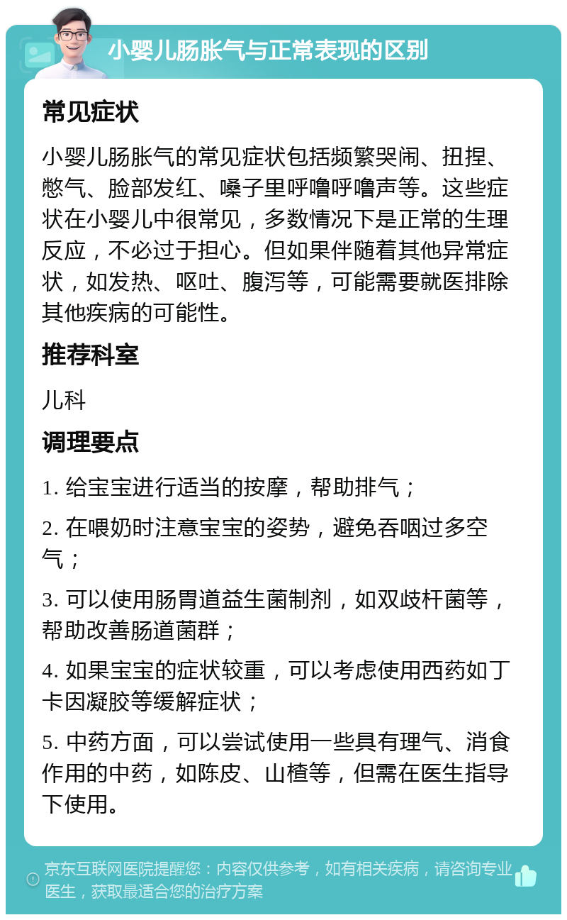 小婴儿肠胀气与正常表现的区别 常见症状 小婴儿肠胀气的常见症状包括频繁哭闹、扭捏、憋气、脸部发红、嗓子里呼噜呼噜声等。这些症状在小婴儿中很常见，多数情况下是正常的生理反应，不必过于担心。但如果伴随着其他异常症状，如发热、呕吐、腹泻等，可能需要就医排除其他疾病的可能性。 推荐科室 儿科 调理要点 1. 给宝宝进行适当的按摩，帮助排气； 2. 在喂奶时注意宝宝的姿势，避免吞咽过多空气； 3. 可以使用肠胃道益生菌制剂，如双歧杆菌等，帮助改善肠道菌群； 4. 如果宝宝的症状较重，可以考虑使用西药如丁卡因凝胶等缓解症状； 5. 中药方面，可以尝试使用一些具有理气、消食作用的中药，如陈皮、山楂等，但需在医生指导下使用。