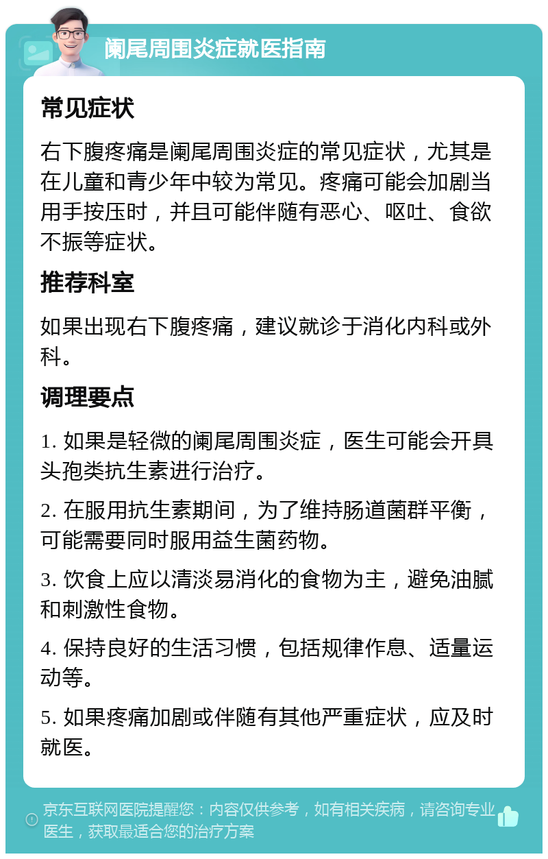 阑尾周围炎症就医指南 常见症状 右下腹疼痛是阑尾周围炎症的常见症状，尤其是在儿童和青少年中较为常见。疼痛可能会加剧当用手按压时，并且可能伴随有恶心、呕吐、食欲不振等症状。 推荐科室 如果出现右下腹疼痛，建议就诊于消化内科或外科。 调理要点 1. 如果是轻微的阑尾周围炎症，医生可能会开具头孢类抗生素进行治疗。 2. 在服用抗生素期间，为了维持肠道菌群平衡，可能需要同时服用益生菌药物。 3. 饮食上应以清淡易消化的食物为主，避免油腻和刺激性食物。 4. 保持良好的生活习惯，包括规律作息、适量运动等。 5. 如果疼痛加剧或伴随有其他严重症状，应及时就医。