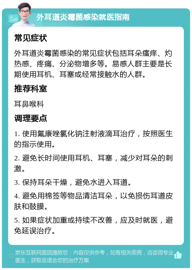 外耳道炎霉菌感染就医指南 常见症状 外耳道炎霉菌感染的常见症状包括耳朵瘙痒、灼热感、疼痛、分泌物增多等。易感人群主要是长期使用耳机、耳塞或经常接触水的人群。 推荐科室 耳鼻喉科 调理要点 1. 使用氟康唑氯化钠注射液滴耳治疗，按照医生的指示使用。 2. 避免长时间使用耳机、耳塞，减少对耳朵的刺激。 3. 保持耳朵干燥，避免水进入耳道。 4. 避免用棉签等物品清洁耳朵，以免损伤耳道皮肤和鼓膜。 5. 如果症状加重或持续不改善，应及时就医，避免延误治疗。