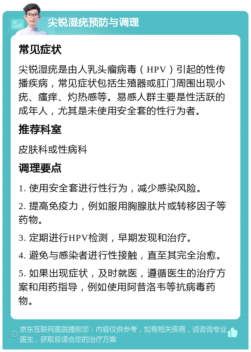 尖锐湿疣预防与调理 常见症状 尖锐湿疣是由人乳头瘤病毒（HPV）引起的性传播疾病，常见症状包括生殖器或肛门周围出现小疣、瘙痒、灼热感等。易感人群主要是性活跃的成年人，尤其是未使用安全套的性行为者。 推荐科室 皮肤科或性病科 调理要点 1. 使用安全套进行性行为，减少感染风险。 2. 提高免疫力，例如服用胸腺肽片或转移因子等药物。 3. 定期进行HPV检测，早期发现和治疗。 4. 避免与感染者进行性接触，直至其完全治愈。 5. 如果出现症状，及时就医，遵循医生的治疗方案和用药指导，例如使用阿昔洛韦等抗病毒药物。