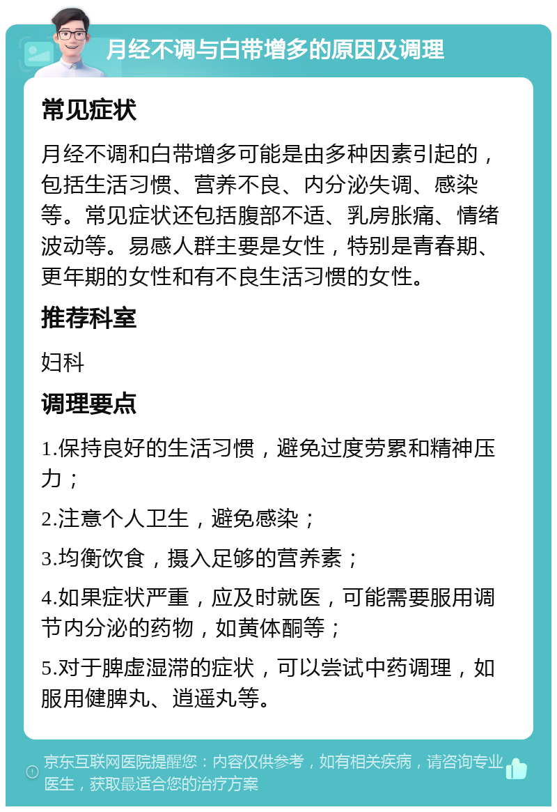 月经不调与白带增多的原因及调理 常见症状 月经不调和白带增多可能是由多种因素引起的，包括生活习惯、营养不良、内分泌失调、感染等。常见症状还包括腹部不适、乳房胀痛、情绪波动等。易感人群主要是女性，特别是青春期、更年期的女性和有不良生活习惯的女性。 推荐科室 妇科 调理要点 1.保持良好的生活习惯，避免过度劳累和精神压力； 2.注意个人卫生，避免感染； 3.均衡饮食，摄入足够的营养素； 4.如果症状严重，应及时就医，可能需要服用调节内分泌的药物，如黄体酮等； 5.对于脾虚湿滞的症状，可以尝试中药调理，如服用健脾丸、逍遥丸等。