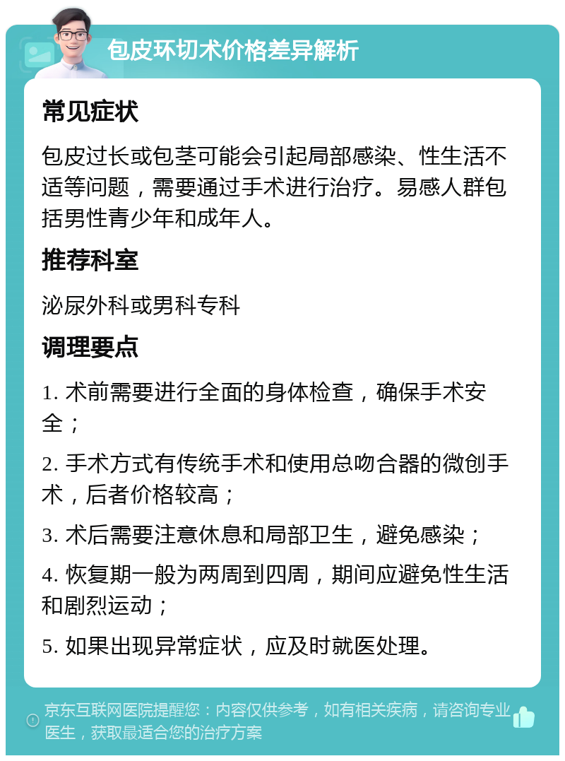 包皮环切术价格差异解析 常见症状 包皮过长或包茎可能会引起局部感染、性生活不适等问题，需要通过手术进行治疗。易感人群包括男性青少年和成年人。 推荐科室 泌尿外科或男科专科 调理要点 1. 术前需要进行全面的身体检查，确保手术安全； 2. 手术方式有传统手术和使用总吻合器的微创手术，后者价格较高； 3. 术后需要注意休息和局部卫生，避免感染； 4. 恢复期一般为两周到四周，期间应避免性生活和剧烈运动； 5. 如果出现异常症状，应及时就医处理。