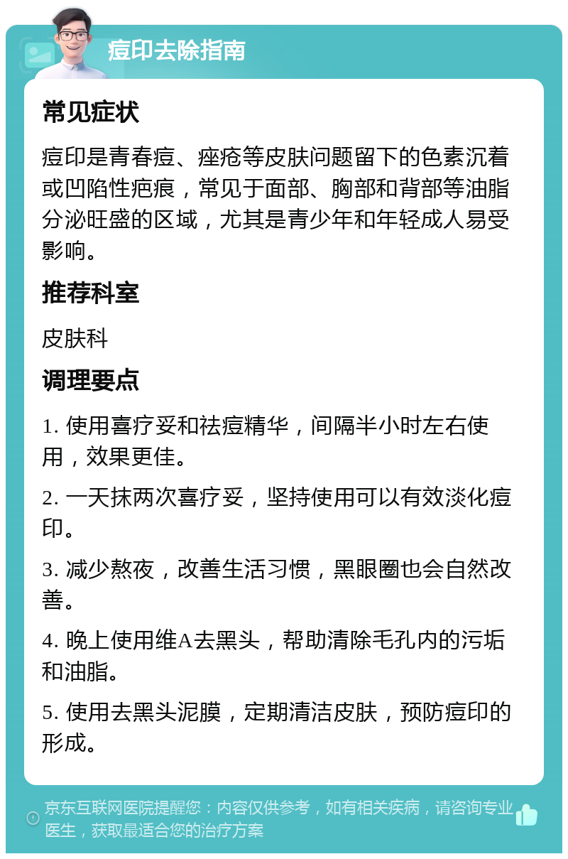 痘印去除指南 常见症状 痘印是青春痘、痤疮等皮肤问题留下的色素沉着或凹陷性疤痕，常见于面部、胸部和背部等油脂分泌旺盛的区域，尤其是青少年和年轻成人易受影响。 推荐科室 皮肤科 调理要点 1. 使用喜疗妥和祛痘精华，间隔半小时左右使用，效果更佳。 2. 一天抹两次喜疗妥，坚持使用可以有效淡化痘印。 3. 减少熬夜，改善生活习惯，黑眼圈也会自然改善。 4. 晚上使用维A去黑头，帮助清除毛孔内的污垢和油脂。 5. 使用去黑头泥膜，定期清洁皮肤，预防痘印的形成。