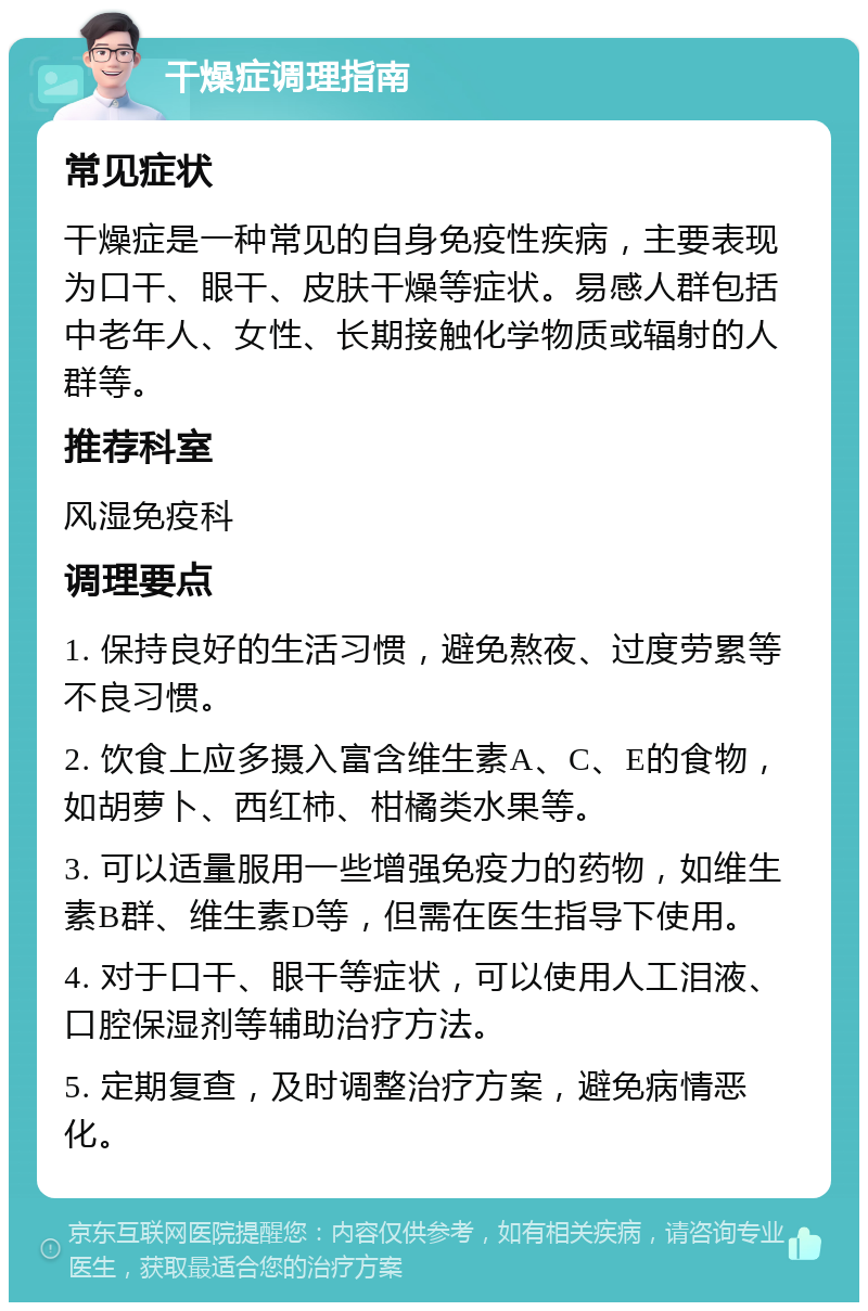 干燥症调理指南 常见症状 干燥症是一种常见的自身免疫性疾病，主要表现为口干、眼干、皮肤干燥等症状。易感人群包括中老年人、女性、长期接触化学物质或辐射的人群等。 推荐科室 风湿免疫科 调理要点 1. 保持良好的生活习惯，避免熬夜、过度劳累等不良习惯。 2. 饮食上应多摄入富含维生素A、C、E的食物，如胡萝卜、西红柿、柑橘类水果等。 3. 可以适量服用一些增强免疫力的药物，如维生素B群、维生素D等，但需在医生指导下使用。 4. 对于口干、眼干等症状，可以使用人工泪液、口腔保湿剂等辅助治疗方法。 5. 定期复查，及时调整治疗方案，避免病情恶化。