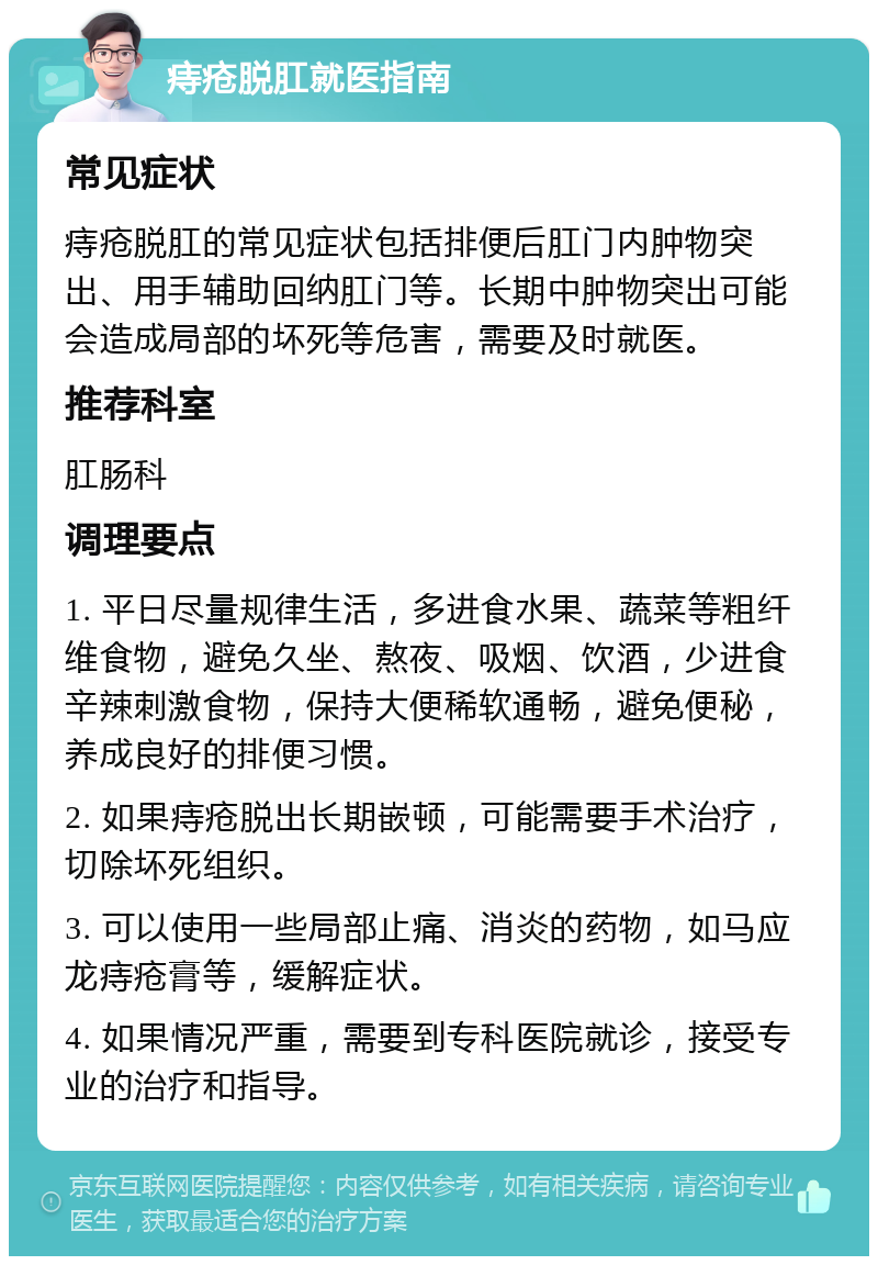 痔疮脱肛就医指南 常见症状 痔疮脱肛的常见症状包括排便后肛门内肿物突出、用手辅助回纳肛门等。长期中肿物突出可能会造成局部的坏死等危害，需要及时就医。 推荐科室 肛肠科 调理要点 1. 平日尽量规律生活，多进食水果、蔬菜等粗纤维食物，避免久坐、熬夜、吸烟、饮酒，少进食辛辣刺激食物，保持大便稀软通畅，避免便秘，养成良好的排便习惯。 2. 如果痔疮脱出长期嵌顿，可能需要手术治疗，切除坏死组织。 3. 可以使用一些局部止痛、消炎的药物，如马应龙痔疮膏等，缓解症状。 4. 如果情况严重，需要到专科医院就诊，接受专业的治疗和指导。