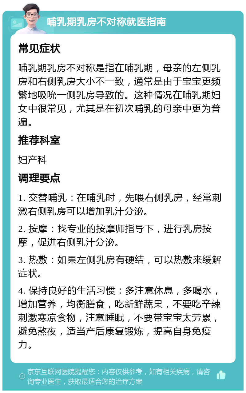 哺乳期乳房不对称就医指南 常见症状 哺乳期乳房不对称是指在哺乳期，母亲的左侧乳房和右侧乳房大小不一致，通常是由于宝宝更频繁地吸吮一侧乳房导致的。这种情况在哺乳期妇女中很常见，尤其是在初次哺乳的母亲中更为普遍。 推荐科室 妇产科 调理要点 1. 交替哺乳：在哺乳时，先喂右侧乳房，经常刺激右侧乳房可以增加乳汁分泌。 2. 按摩：找专业的按摩师指导下，进行乳房按摩，促进右侧乳汁分泌。 3. 热敷：如果左侧乳房有硬结，可以热敷来缓解症状。 4. 保持良好的生活习惯：多注意休息，多喝水，增加营养，均衡膳食，吃新鲜蔬果，不要吃辛辣刺激寒凉食物，注意睡眠，不要带宝宝太劳累，避免熬夜，适当产后康复锻炼，提高自身免疫力。