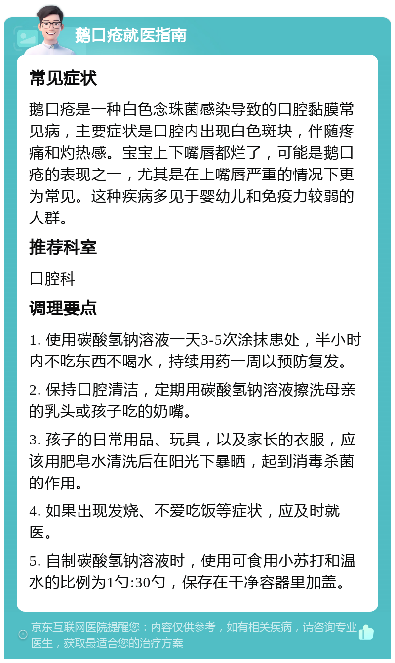 鹅口疮就医指南 常见症状 鹅口疮是一种白色念珠菌感染导致的口腔黏膜常见病，主要症状是口腔内出现白色斑块，伴随疼痛和灼热感。宝宝上下嘴唇都烂了，可能是鹅口疮的表现之一，尤其是在上嘴唇严重的情况下更为常见。这种疾病多见于婴幼儿和免疫力较弱的人群。 推荐科室 口腔科 调理要点 1. 使用碳酸氢钠溶液一天3-5次涂抹患处，半小时内不吃东西不喝水，持续用药一周以预防复发。 2. 保持口腔清洁，定期用碳酸氢钠溶液擦洗母亲的乳头或孩子吃的奶嘴。 3. 孩子的日常用品、玩具，以及家长的衣服，应该用肥皂水清洗后在阳光下暴晒，起到消毒杀菌的作用。 4. 如果出现发烧、不爱吃饭等症状，应及时就医。 5. 自制碳酸氢钠溶液时，使用可食用小苏打和温水的比例为1勺:30勺，保存在干净容器里加盖。