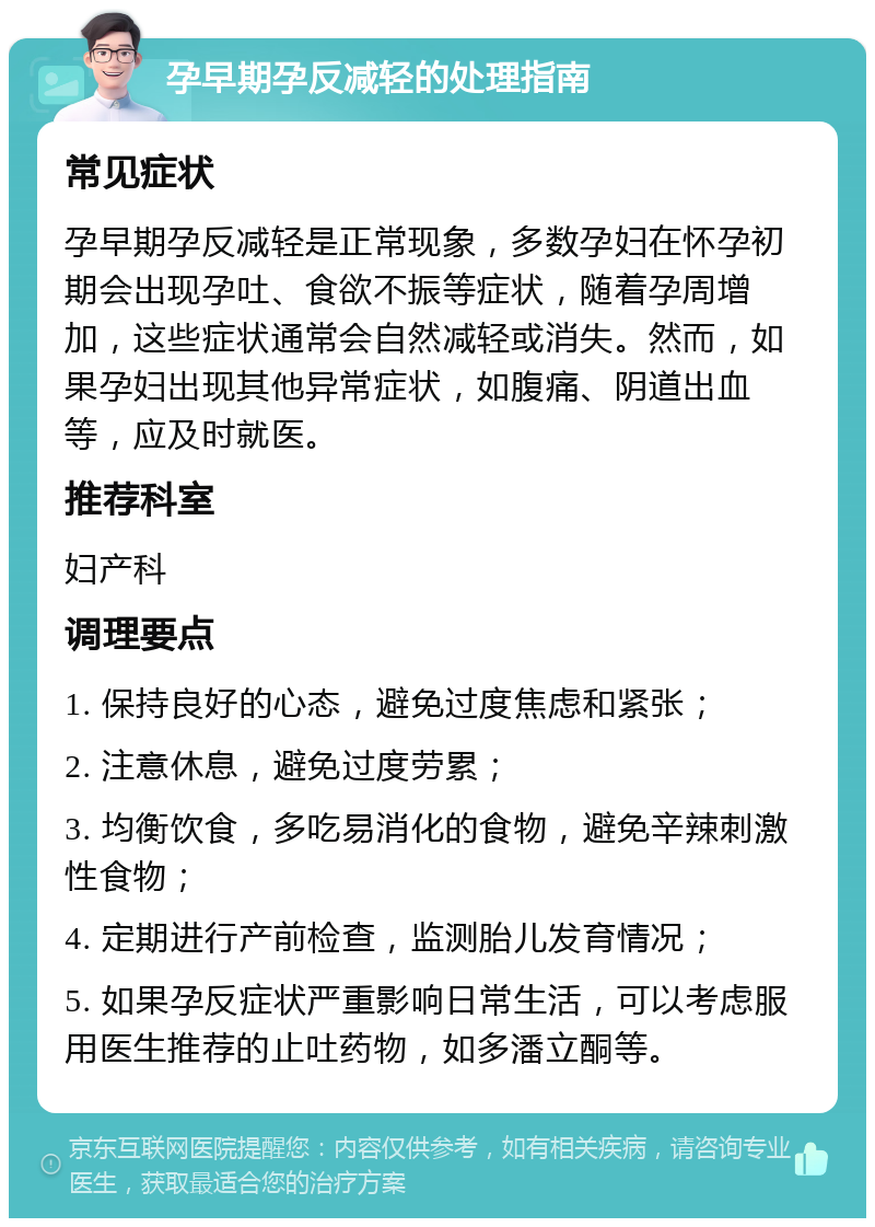 孕早期孕反减轻的处理指南 常见症状 孕早期孕反减轻是正常现象，多数孕妇在怀孕初期会出现孕吐、食欲不振等症状，随着孕周增加，这些症状通常会自然减轻或消失。然而，如果孕妇出现其他异常症状，如腹痛、阴道出血等，应及时就医。 推荐科室 妇产科 调理要点 1. 保持良好的心态，避免过度焦虑和紧张； 2. 注意休息，避免过度劳累； 3. 均衡饮食，多吃易消化的食物，避免辛辣刺激性食物； 4. 定期进行产前检查，监测胎儿发育情况； 5. 如果孕反症状严重影响日常生活，可以考虑服用医生推荐的止吐药物，如多潘立酮等。