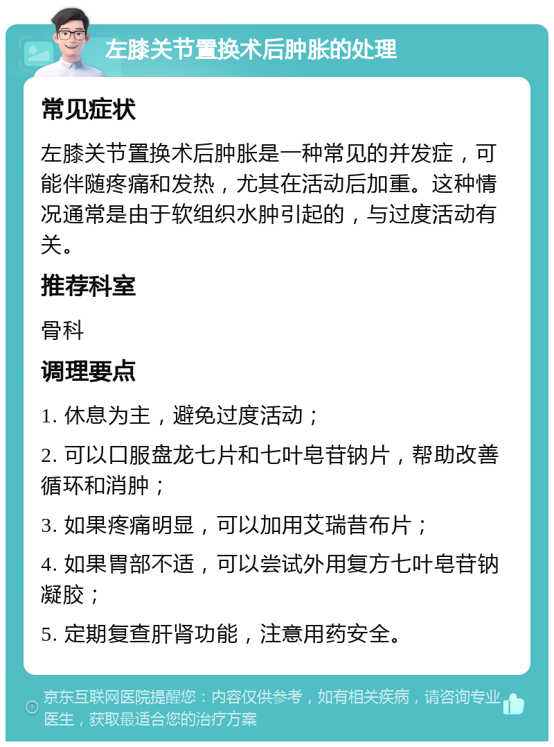 左膝关节置换术后肿胀的处理 常见症状 左膝关节置换术后肿胀是一种常见的并发症，可能伴随疼痛和发热，尤其在活动后加重。这种情况通常是由于软组织水肿引起的，与过度活动有关。 推荐科室 骨科 调理要点 1. 休息为主，避免过度活动； 2. 可以口服盘龙七片和七叶皂苷钠片，帮助改善循环和消肿； 3. 如果疼痛明显，可以加用艾瑞昔布片； 4. 如果胃部不适，可以尝试外用复方七叶皂苷钠凝胶； 5. 定期复查肝肾功能，注意用药安全。