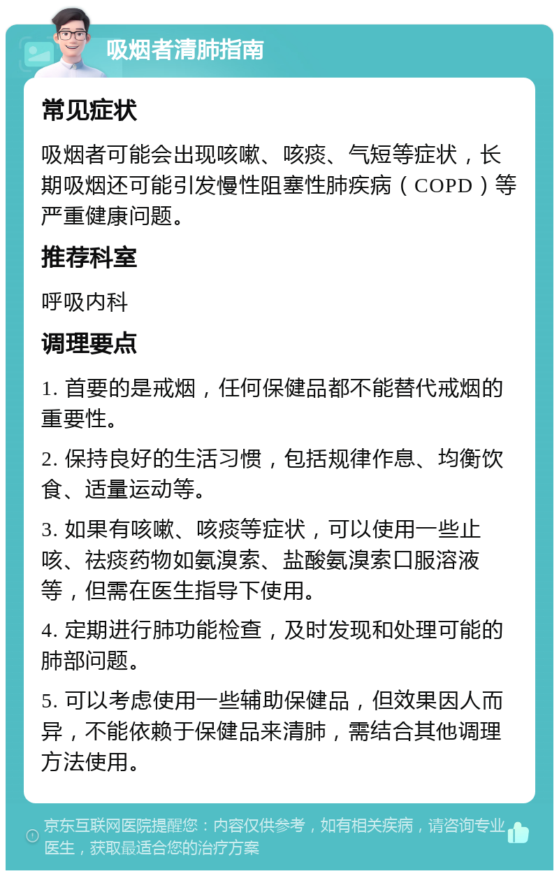 吸烟者清肺指南 常见症状 吸烟者可能会出现咳嗽、咳痰、气短等症状，长期吸烟还可能引发慢性阻塞性肺疾病（COPD）等严重健康问题。 推荐科室 呼吸内科 调理要点 1. 首要的是戒烟，任何保健品都不能替代戒烟的重要性。 2. 保持良好的生活习惯，包括规律作息、均衡饮食、适量运动等。 3. 如果有咳嗽、咳痰等症状，可以使用一些止咳、祛痰药物如氨溴索、盐酸氨溴索口服溶液等，但需在医生指导下使用。 4. 定期进行肺功能检查，及时发现和处理可能的肺部问题。 5. 可以考虑使用一些辅助保健品，但效果因人而异，不能依赖于保健品来清肺，需结合其他调理方法使用。