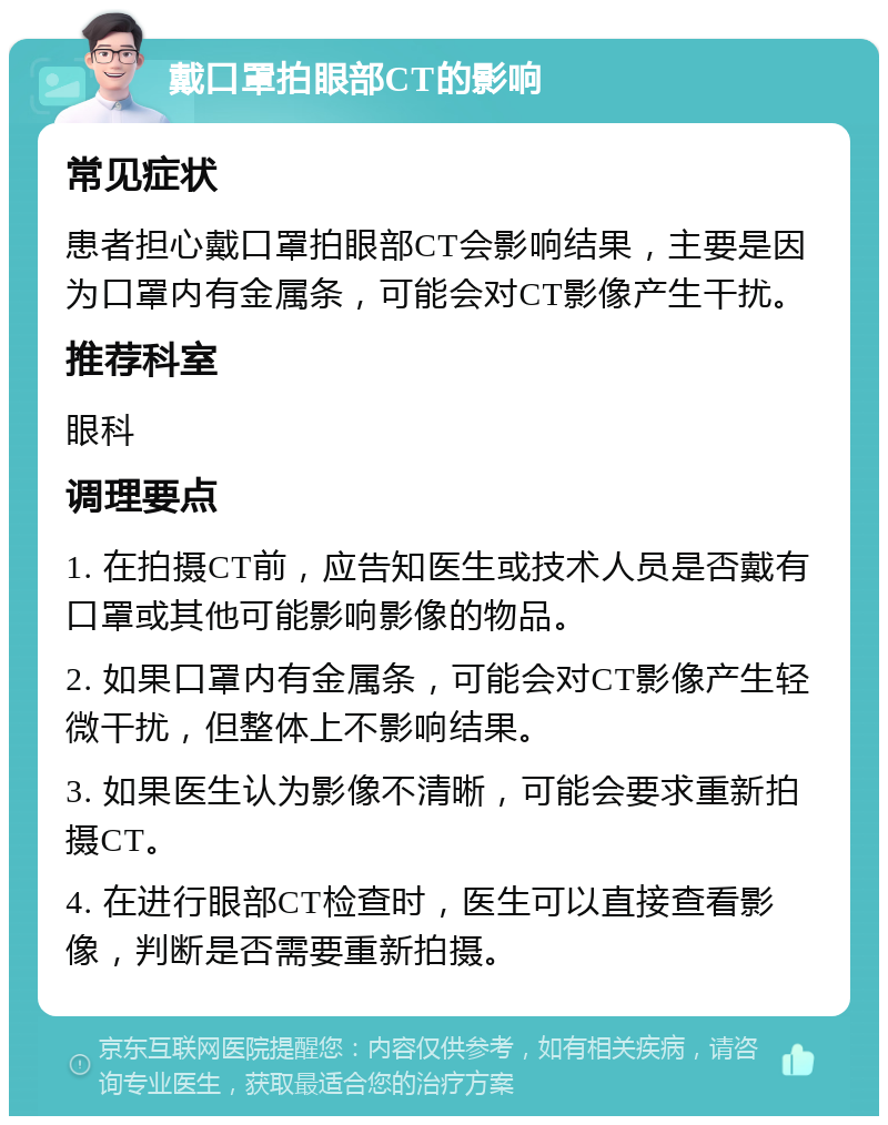 戴口罩拍眼部CT的影响 常见症状 患者担心戴口罩拍眼部CT会影响结果，主要是因为口罩内有金属条，可能会对CT影像产生干扰。 推荐科室 眼科 调理要点 1. 在拍摄CT前，应告知医生或技术人员是否戴有口罩或其他可能影响影像的物品。 2. 如果口罩内有金属条，可能会对CT影像产生轻微干扰，但整体上不影响结果。 3. 如果医生认为影像不清晰，可能会要求重新拍摄CT。 4. 在进行眼部CT检查时，医生可以直接查看影像，判断是否需要重新拍摄。