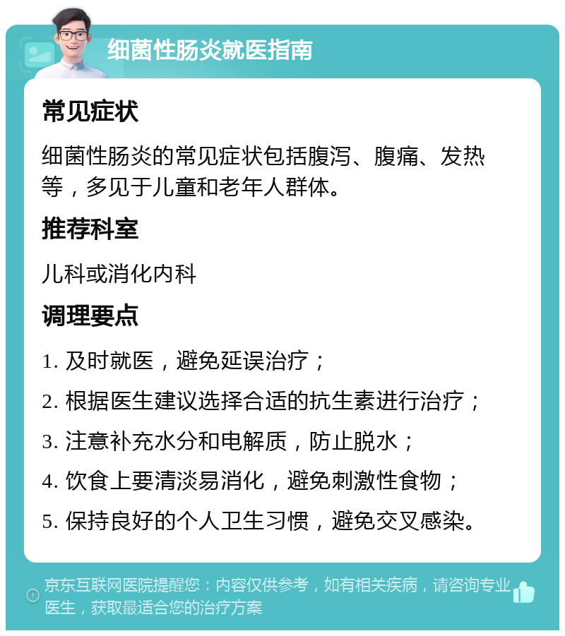 细菌性肠炎就医指南 常见症状 细菌性肠炎的常见症状包括腹泻、腹痛、发热等，多见于儿童和老年人群体。 推荐科室 儿科或消化内科 调理要点 1. 及时就医，避免延误治疗； 2. 根据医生建议选择合适的抗生素进行治疗； 3. 注意补充水分和电解质，防止脱水； 4. 饮食上要清淡易消化，避免刺激性食物； 5. 保持良好的个人卫生习惯，避免交叉感染。