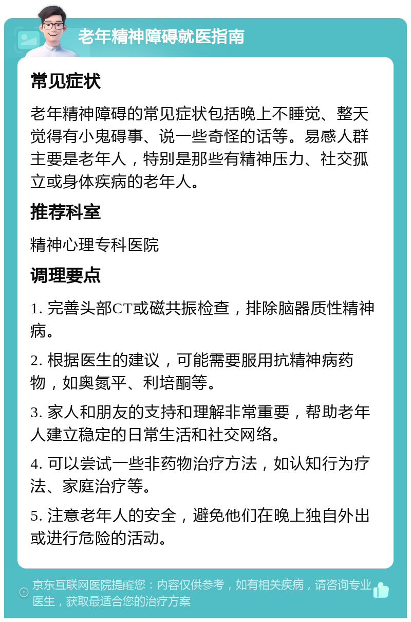 老年精神障碍就医指南 常见症状 老年精神障碍的常见症状包括晚上不睡觉、整天觉得有小鬼碍事、说一些奇怪的话等。易感人群主要是老年人，特别是那些有精神压力、社交孤立或身体疾病的老年人。 推荐科室 精神心理专科医院 调理要点 1. 完善头部CT或磁共振检查，排除脑器质性精神病。 2. 根据医生的建议，可能需要服用抗精神病药物，如奥氮平、利培酮等。 3. 家人和朋友的支持和理解非常重要，帮助老年人建立稳定的日常生活和社交网络。 4. 可以尝试一些非药物治疗方法，如认知行为疗法、家庭治疗等。 5. 注意老年人的安全，避免他们在晚上独自外出或进行危险的活动。