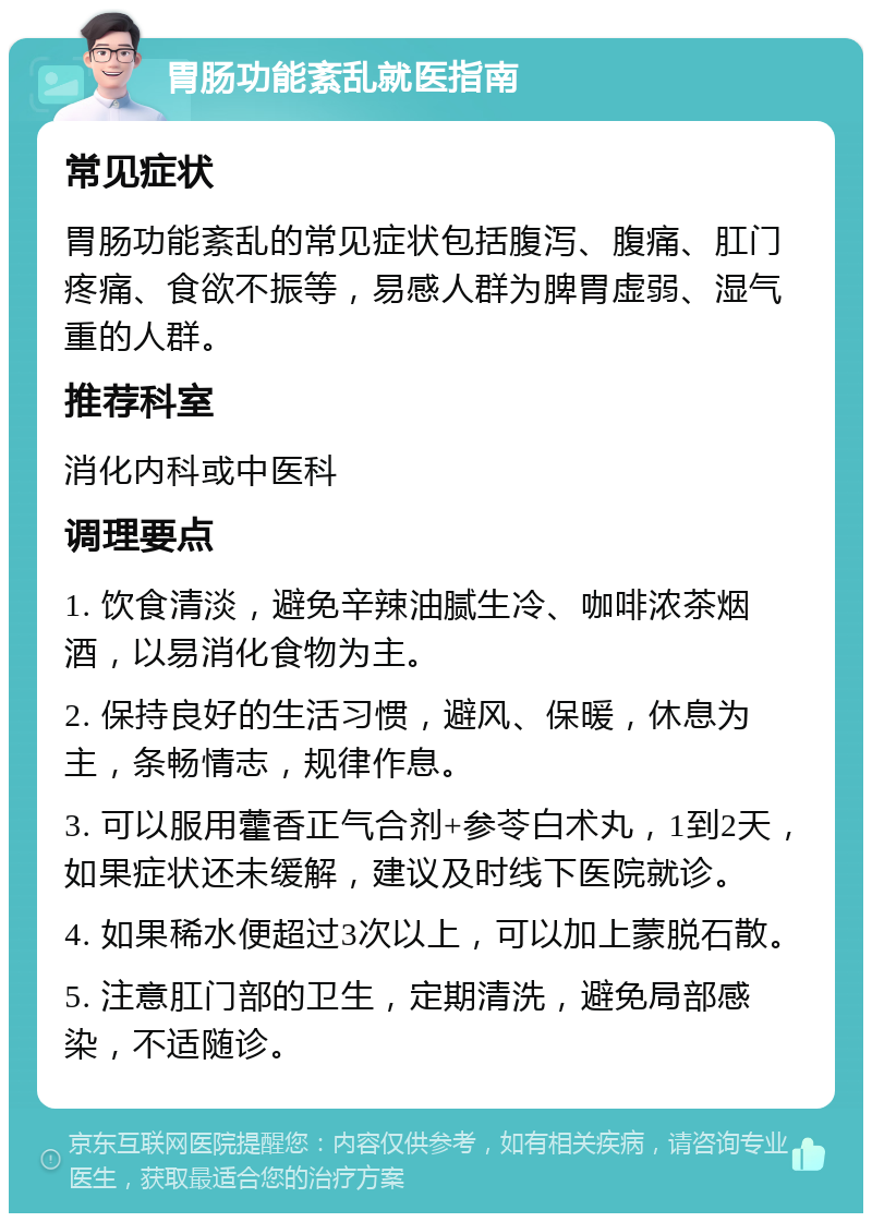 胃肠功能紊乱就医指南 常见症状 胃肠功能紊乱的常见症状包括腹泻、腹痛、肛门疼痛、食欲不振等，易感人群为脾胃虚弱、湿气重的人群。 推荐科室 消化内科或中医科 调理要点 1. 饮食清淡，避免辛辣油腻生冷、咖啡浓茶烟酒，以易消化食物为主。 2. 保持良好的生活习惯，避风、保暖，休息为主，条畅情志，规律作息。 3. 可以服用藿香正气合剂+参苓白术丸，1到2天，如果症状还未缓解，建议及时线下医院就诊。 4. 如果稀水便超过3次以上，可以加上蒙脱石散。 5. 注意肛门部的卫生，定期清洗，避免局部感染，不适随诊。