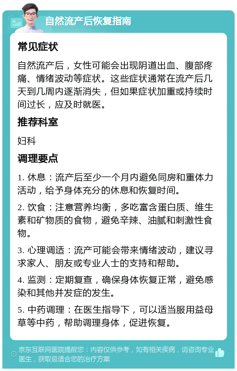 自然流产后恢复指南 常见症状 自然流产后，女性可能会出现阴道出血、腹部疼痛、情绪波动等症状。这些症状通常在流产后几天到几周内逐渐消失，但如果症状加重或持续时间过长，应及时就医。 推荐科室 妇科 调理要点 1. 休息：流产后至少一个月内避免同房和重体力活动，给予身体充分的休息和恢复时间。 2. 饮食：注意营养均衡，多吃富含蛋白质、维生素和矿物质的食物，避免辛辣、油腻和刺激性食物。 3. 心理调适：流产可能会带来情绪波动，建议寻求家人、朋友或专业人士的支持和帮助。 4. 监测：定期复查，确保身体恢复正常，避免感染和其他并发症的发生。 5. 中药调理：在医生指导下，可以适当服用益母草等中药，帮助调理身体，促进恢复。