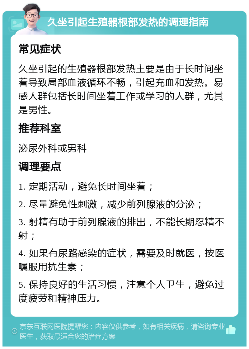 久坐引起生殖器根部发热的调理指南 常见症状 久坐引起的生殖器根部发热主要是由于长时间坐着导致局部血液循环不畅，引起充血和发热。易感人群包括长时间坐着工作或学习的人群，尤其是男性。 推荐科室 泌尿外科或男科 调理要点 1. 定期活动，避免长时间坐着； 2. 尽量避免性刺激，减少前列腺液的分泌； 3. 射精有助于前列腺液的排出，不能长期忍精不射； 4. 如果有尿路感染的症状，需要及时就医，按医嘱服用抗生素； 5. 保持良好的生活习惯，注意个人卫生，避免过度疲劳和精神压力。