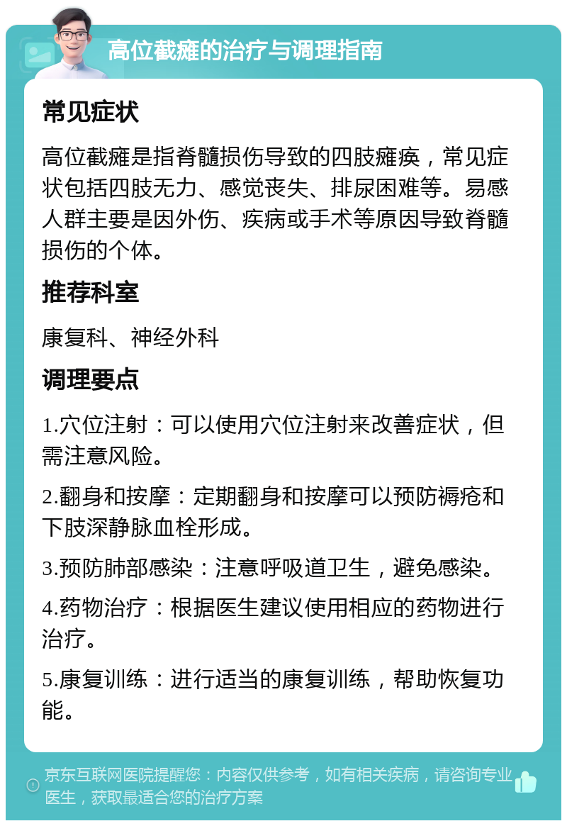 高位截瘫的治疗与调理指南 常见症状 高位截瘫是指脊髓损伤导致的四肢瘫痪，常见症状包括四肢无力、感觉丧失、排尿困难等。易感人群主要是因外伤、疾病或手术等原因导致脊髓损伤的个体。 推荐科室 康复科、神经外科 调理要点 1.穴位注射：可以使用穴位注射来改善症状，但需注意风险。 2.翻身和按摩：定期翻身和按摩可以预防褥疮和下肢深静脉血栓形成。 3.预防肺部感染：注意呼吸道卫生，避免感染。 4.药物治疗：根据医生建议使用相应的药物进行治疗。 5.康复训练：进行适当的康复训练，帮助恢复功能。