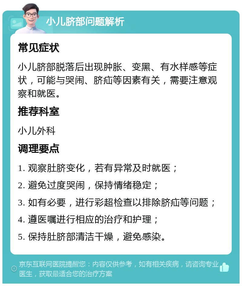 小儿脐部问题解析 常见症状 小儿脐部脱落后出现肿胀、变黑、有水样感等症状，可能与哭闹、脐疝等因素有关，需要注意观察和就医。 推荐科室 小儿外科 调理要点 1. 观察肚脐变化，若有异常及时就医； 2. 避免过度哭闹，保持情绪稳定； 3. 如有必要，进行彩超检查以排除脐疝等问题； 4. 遵医嘱进行相应的治疗和护理； 5. 保持肚脐部清洁干燥，避免感染。