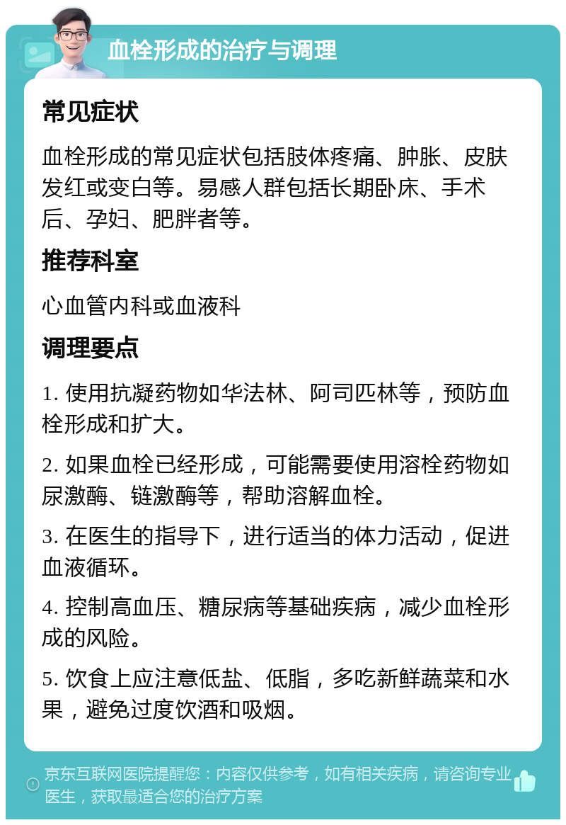 血栓形成的治疗与调理 常见症状 血栓形成的常见症状包括肢体疼痛、肿胀、皮肤发红或变白等。易感人群包括长期卧床、手术后、孕妇、肥胖者等。 推荐科室 心血管内科或血液科 调理要点 1. 使用抗凝药物如华法林、阿司匹林等，预防血栓形成和扩大。 2. 如果血栓已经形成，可能需要使用溶栓药物如尿激酶、链激酶等，帮助溶解血栓。 3. 在医生的指导下，进行适当的体力活动，促进血液循环。 4. 控制高血压、糖尿病等基础疾病，减少血栓形成的风险。 5. 饮食上应注意低盐、低脂，多吃新鲜蔬菜和水果，避免过度饮酒和吸烟。