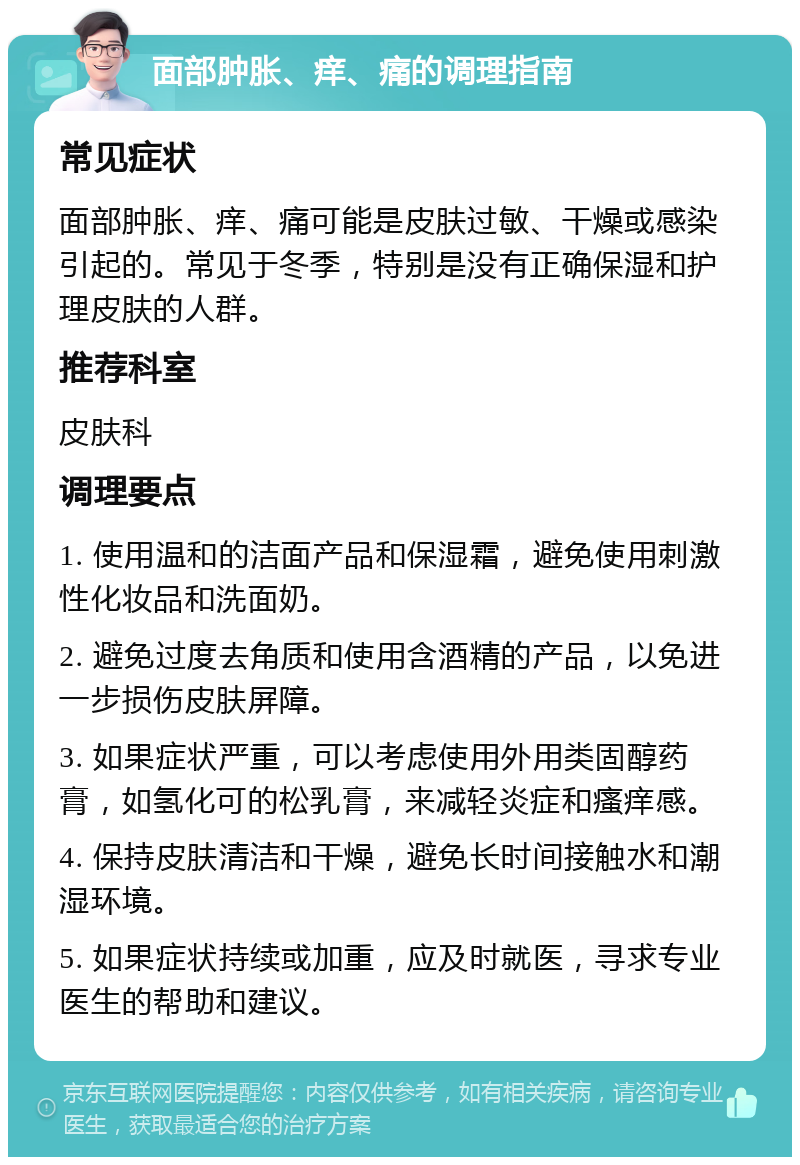 面部肿胀、痒、痛的调理指南 常见症状 面部肿胀、痒、痛可能是皮肤过敏、干燥或感染引起的。常见于冬季，特别是没有正确保湿和护理皮肤的人群。 推荐科室 皮肤科 调理要点 1. 使用温和的洁面产品和保湿霜，避免使用刺激性化妆品和洗面奶。 2. 避免过度去角质和使用含酒精的产品，以免进一步损伤皮肤屏障。 3. 如果症状严重，可以考虑使用外用类固醇药膏，如氢化可的松乳膏，来减轻炎症和瘙痒感。 4. 保持皮肤清洁和干燥，避免长时间接触水和潮湿环境。 5. 如果症状持续或加重，应及时就医，寻求专业医生的帮助和建议。