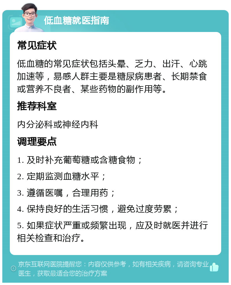 低血糖就医指南 常见症状 低血糖的常见症状包括头晕、乏力、出汗、心跳加速等，易感人群主要是糖尿病患者、长期禁食或营养不良者、某些药物的副作用等。 推荐科室 内分泌科或神经内科 调理要点 1. 及时补充葡萄糖或含糖食物； 2. 定期监测血糖水平； 3. 遵循医嘱，合理用药； 4. 保持良好的生活习惯，避免过度劳累； 5. 如果症状严重或频繁出现，应及时就医并进行相关检查和治疗。