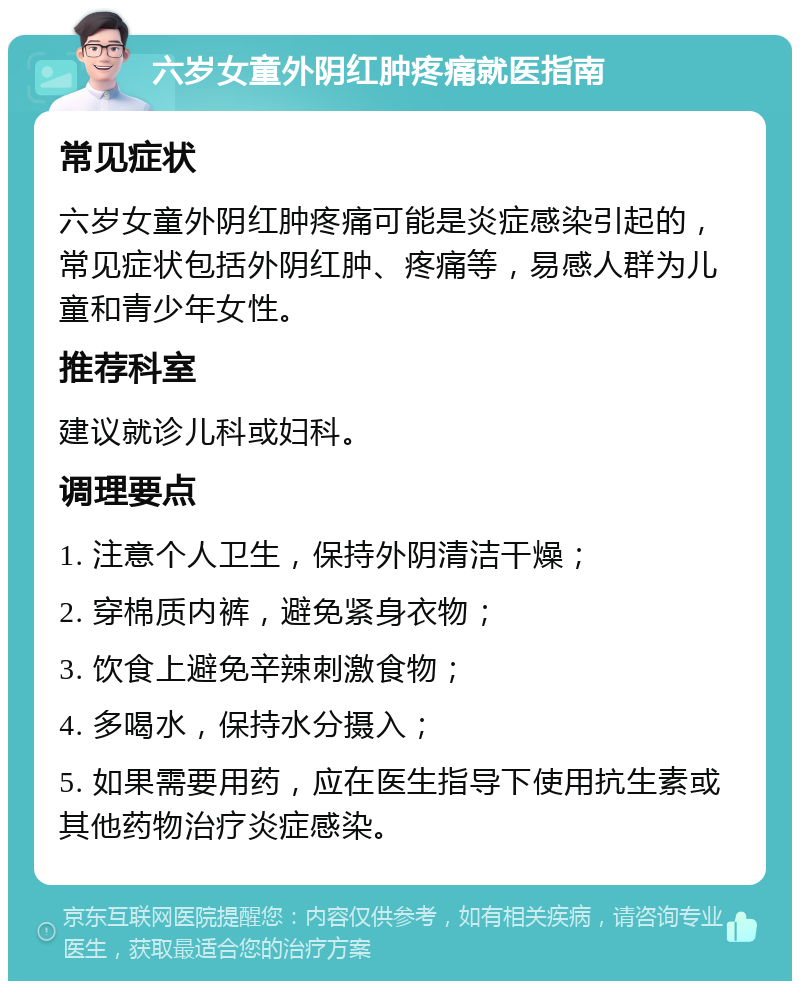 六岁女童外阴红肿疼痛就医指南 常见症状 六岁女童外阴红肿疼痛可能是炎症感染引起的，常见症状包括外阴红肿、疼痛等，易感人群为儿童和青少年女性。 推荐科室 建议就诊儿科或妇科。 调理要点 1. 注意个人卫生，保持外阴清洁干燥； 2. 穿棉质内裤，避免紧身衣物； 3. 饮食上避免辛辣刺激食物； 4. 多喝水，保持水分摄入； 5. 如果需要用药，应在医生指导下使用抗生素或其他药物治疗炎症感染。