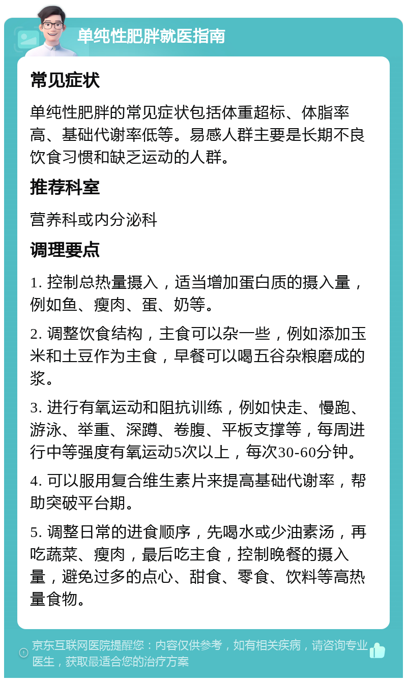 单纯性肥胖就医指南 常见症状 单纯性肥胖的常见症状包括体重超标、体脂率高、基础代谢率低等。易感人群主要是长期不良饮食习惯和缺乏运动的人群。 推荐科室 营养科或内分泌科 调理要点 1. 控制总热量摄入，适当增加蛋白质的摄入量，例如鱼、瘦肉、蛋、奶等。 2. 调整饮食结构，主食可以杂一些，例如添加玉米和土豆作为主食，早餐可以喝五谷杂粮磨成的浆。 3. 进行有氧运动和阻抗训练，例如快走、慢跑、游泳、举重、深蹲、卷腹、平板支撑等，每周进行中等强度有氧运动5次以上，每次30-60分钟。 4. 可以服用复合维生素片来提高基础代谢率，帮助突破平台期。 5. 调整日常的进食顺序，先喝水或少油素汤，再吃蔬菜、瘦肉，最后吃主食，控制晚餐的摄入量，避免过多的点心、甜食、零食、饮料等高热量食物。