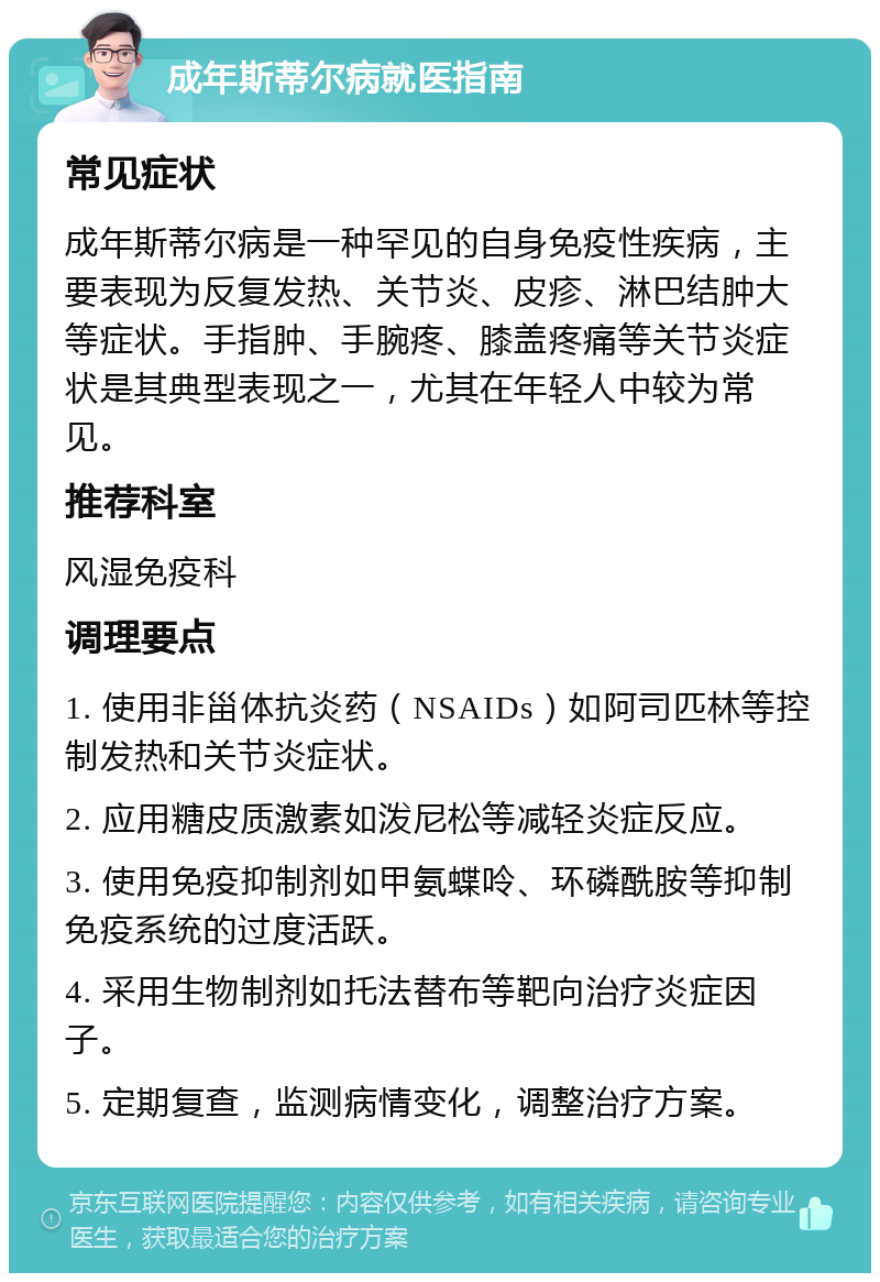 成年斯蒂尔病就医指南 常见症状 成年斯蒂尔病是一种罕见的自身免疫性疾病，主要表现为反复发热、关节炎、皮疹、淋巴结肿大等症状。手指肿、手腕疼、膝盖疼痛等关节炎症状是其典型表现之一，尤其在年轻人中较为常见。 推荐科室 风湿免疫科 调理要点 1. 使用非甾体抗炎药（NSAIDs）如阿司匹林等控制发热和关节炎症状。 2. 应用糖皮质激素如泼尼松等减轻炎症反应。 3. 使用免疫抑制剂如甲氨蝶呤、环磷酰胺等抑制免疫系统的过度活跃。 4. 采用生物制剂如托法替布等靶向治疗炎症因子。 5. 定期复查，监测病情变化，调整治疗方案。