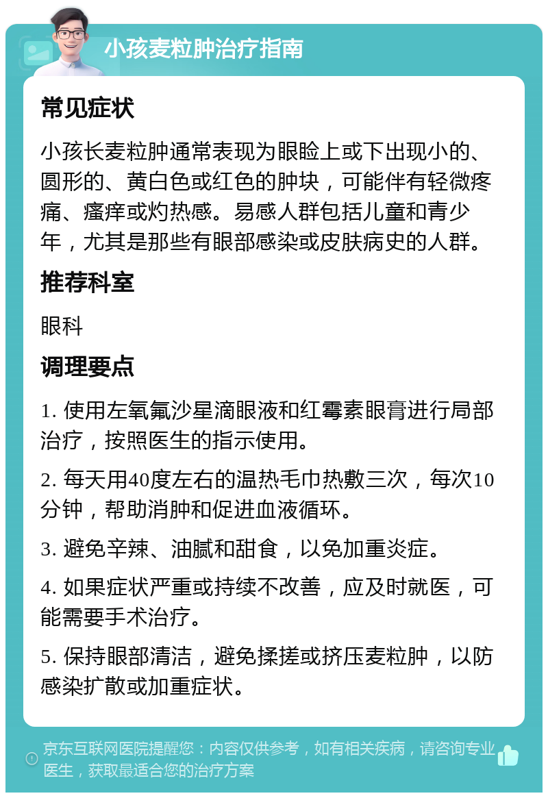 小孩麦粒肿治疗指南 常见症状 小孩长麦粒肿通常表现为眼睑上或下出现小的、圆形的、黄白色或红色的肿块，可能伴有轻微疼痛、瘙痒或灼热感。易感人群包括儿童和青少年，尤其是那些有眼部感染或皮肤病史的人群。 推荐科室 眼科 调理要点 1. 使用左氧氟沙星滴眼液和红霉素眼膏进行局部治疗，按照医生的指示使用。 2. 每天用40度左右的温热毛巾热敷三次，每次10分钟，帮助消肿和促进血液循环。 3. 避免辛辣、油腻和甜食，以免加重炎症。 4. 如果症状严重或持续不改善，应及时就医，可能需要手术治疗。 5. 保持眼部清洁，避免揉搓或挤压麦粒肿，以防感染扩散或加重症状。