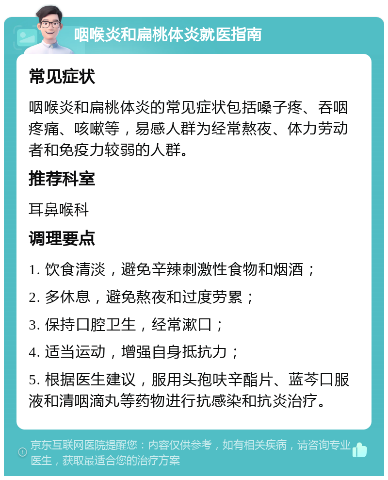 咽喉炎和扁桃体炎就医指南 常见症状 咽喉炎和扁桃体炎的常见症状包括嗓子疼、吞咽疼痛、咳嗽等，易感人群为经常熬夜、体力劳动者和免疫力较弱的人群。 推荐科室 耳鼻喉科 调理要点 1. 饮食清淡，避免辛辣刺激性食物和烟酒； 2. 多休息，避免熬夜和过度劳累； 3. 保持口腔卫生，经常漱口； 4. 适当运动，增强自身抵抗力； 5. 根据医生建议，服用头孢呋辛酯片、蓝芩口服液和清咽滴丸等药物进行抗感染和抗炎治疗。